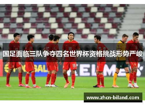 国足面临三队争夺四名世界杯资格挑战形势严峻