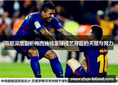 范尼深度剖析梅西独特足球技艺背后的天赋与努力